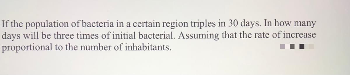 If the population of bacteria in a certain region triples in 30 days. In how many
days will be three times of initial bacterial. Assuming that the rate of increase
proportional to the number of inhabitants.
