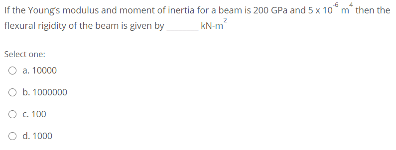 -6
If the Young's modulus and moment of inertia for a beam is 200 GPa and 5 x 10° m* then the
kN-m
flexural rigidity of the beam is given by
Select one:
O a. 10000
O b. 1000000
O c. 100
O d. 1000
