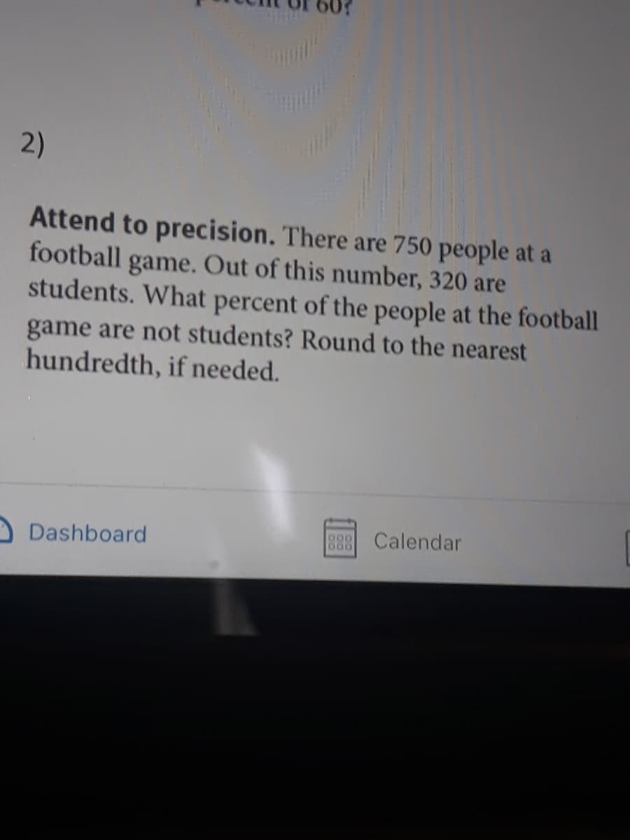2)
Attend to precision. There are 750 people at a
football
game. Out of this number, 320 are
students. What percent of the people at the football
game are not students? Round to the nearest
hundredth, if needed.
Dashboard
Calendar
600
