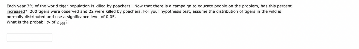 Each year 7% of the world tiger population is killed by poachers. Now that there is a campaign to educate people on the problem, has this percent
increased? 200 tigers were observed and 22 were killed by poachers. For your hypothesis test, assume the distribution of tigers in the wild is
normally distributed and use a significance level of 0.05.
What is the probability of Z obt?
