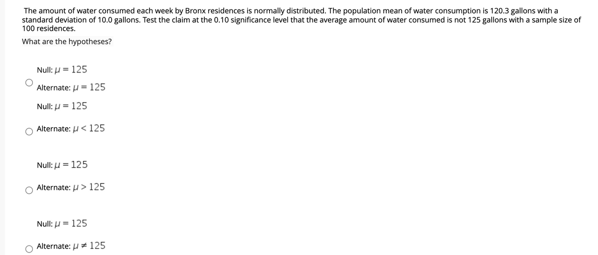 The amount of water consumed each week by Bronx residences is normally distributed. The population mean of water consumption is 120.3 gallons with a
standard deviation of 10.0 gallons. Test the claim at the 0.10 significance level that the average amount of water consumed is not 125 gallons with a sample size of
100 residences.
What are the hypotheses?
Null: H
125
||
Alternate: U = 125
Null: H
125
Alternate: µ < 125
Null: U = 125
%3D
Alternate: H > 125
Null: µ = 125
Alternate: H + 125
