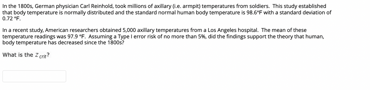 In the 1800s, German physician Carl Reinhold, took millions of axillary (i.e. armpit) temperatures from soldiers. This study established
that body temperature is normally distributed and the standard normal human body temperature is 98.6°F with a standard deviation of
0.72 °F.
In a recent study, American researchers obtained 5,000 axillary temperatures from a Los Angeles hospital. The mean of these
temperature readings was 97.9 °F. Assuming a Type I error risk of no more than 5%, did the findings support the theory that human,
body temperature has decreased since the 1800s?
What is the Z crit?

