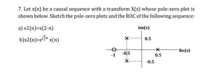 7. Let x(n) be a causal sequence with z-transform X(z) whose pole-zero plot is
shown below. Sketch the pole-zero plots and the ROC of the following sequence:
a) x1(n)=x(2-n)
Im(z)
b)x2(n)=e5 x(n)
0.5
-Re(z)
0.5
sto-
-0.5
