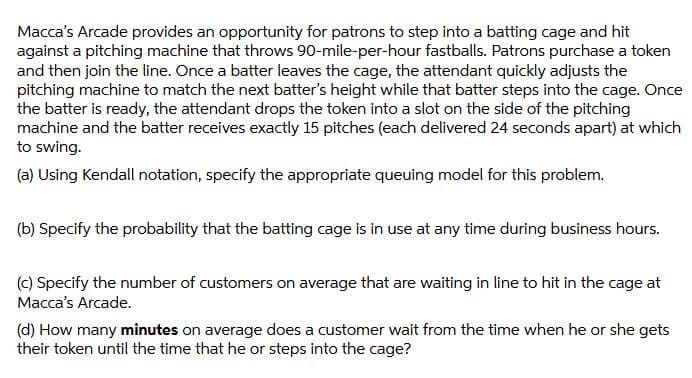 Macca's Arcade provides an opportunity for patrons to step into a batting cage and hit
against a pitching machine that throws 90-mile-per-hour fastballs. Patrons purchase a token
and then join the line. Once a batter leaves the cage, the attendant quickly adjusts the
pitching machine to match the next batter's height while that batter steps into the cage. Once
the batter is ready, the attendant drops the token into a slot on the side of the pitching
machine and the batter receives exactly 15 pitches (each delivered 24 seconds apart) at which
to swing.
(a) Using Kendall notation, specify the appropriate queuing model for this problem.
(b) Specify the probability that the batting cage is in use at any time during business hours.
(c) Specify the number of customers on average that are waiting in line to hit in the cage at
Macca's Arcade.
(d) How many minutes on average does a customer wait from the time when he or she gets
their token until the time that he or steps into the cage?

