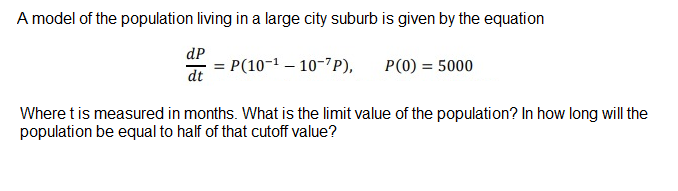 A model of the population living in a large city suburb is given by the equation
dP
= P(10-1 – 10-7P),
P(0) = 5000
dt
Where t is measured in months. What is the limit value of the population? In how long will the
population be equal to half of that cutoff value?
