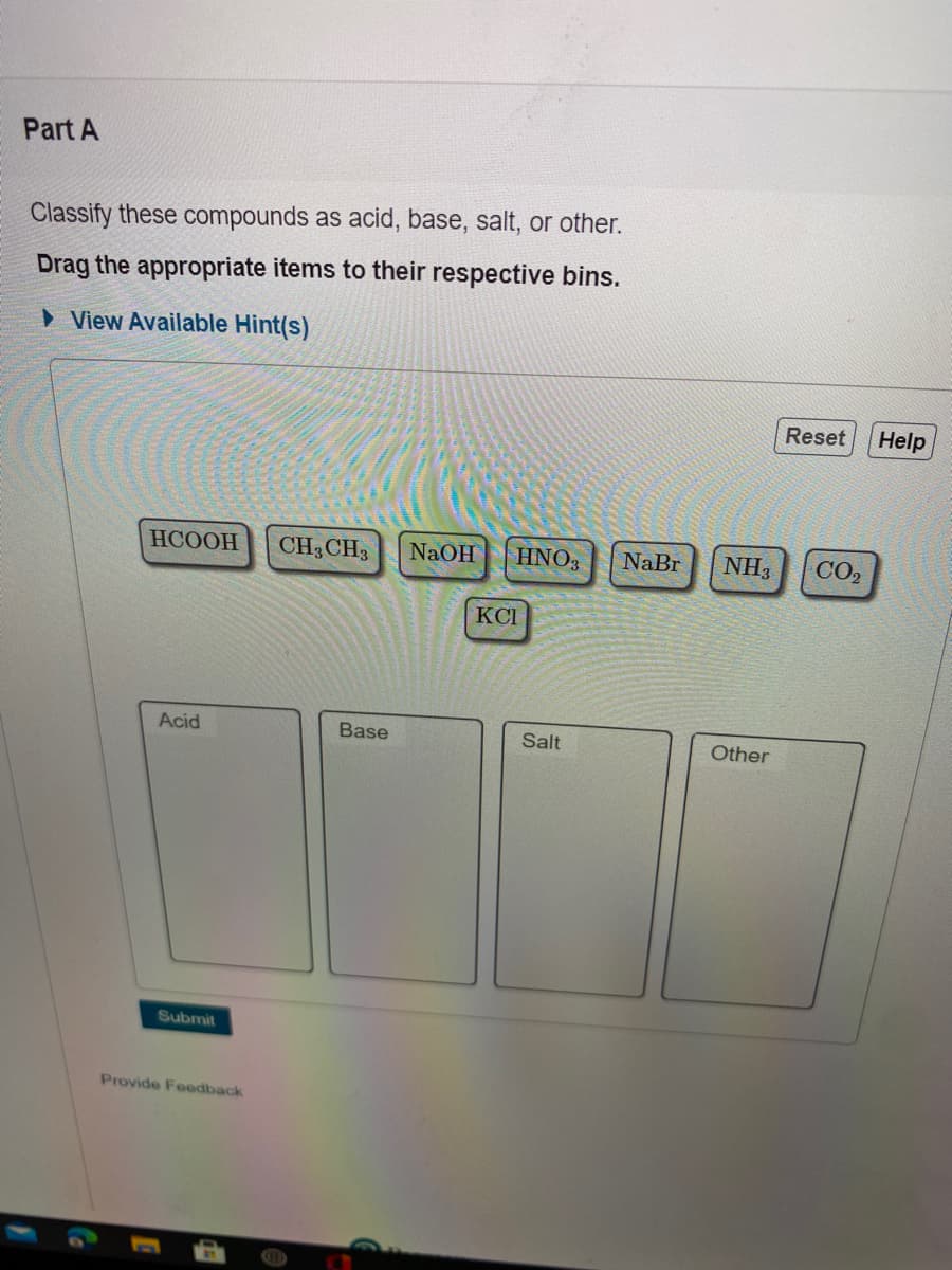 Part A
Classify these compounds as acid, base, salt, or other.
Drag the appropriate items to their respective bins.
» View Available Hint(s)
Reset
Help
НСООН
CH3 CH3
NaOH
HNO3
NaBr
NH3
CO2
KCI
Acid
Base
Salt
Other
Submit
Provide Feedback
