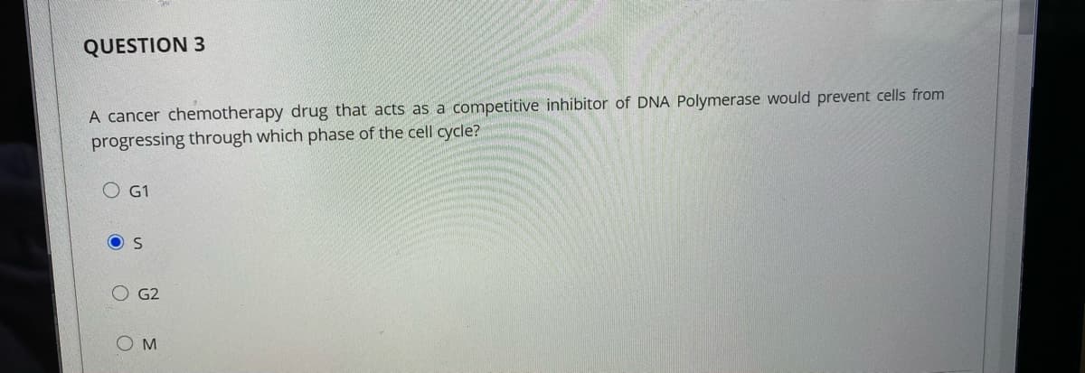 QUESTION 3
A cancer chemotherapy drug that acts as a competitive inhibitor of DNA Polymerase would prevent cells from
progressing through which phase of the cell cycle?
O G1
G2
O M
