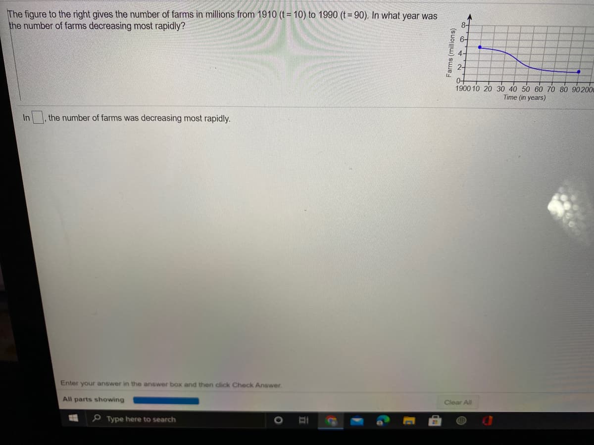 The figure to the right gives the number of farms in millions from 1910 (t = 10) to 1990 (t =90). In what year was
the number of farms decreasing most rapidly?
8-
6-
4-
2-
0+
1900 10 20 30 40 50 60 70 80 90200
Time (in years)
In
,the number of farms was decreasing most rapidly.
Enter your answer in the answer box and then click Check Answer.
All parts showing
Clear All
P Type here to search
Farms (millions)
