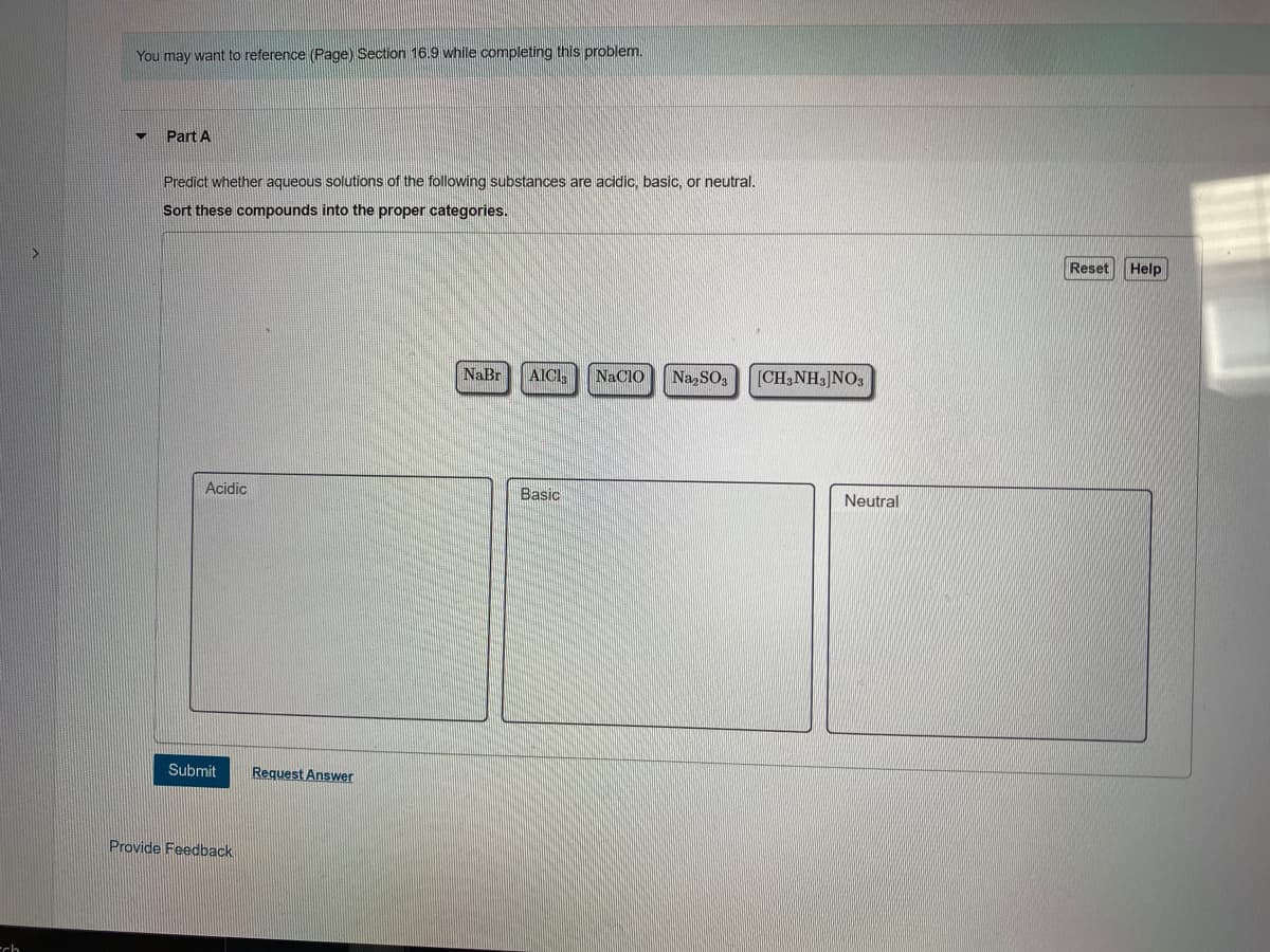 You may want to reference (Page) Section 16.9 while completing this problem.
Part A
Predict whether aqueous solutions of the following substances are acidic, basic, or neutral.
Sort these compounds into the proper categories.
Reset
Help
NaBr
AICI,
NACIO
Na SO,
[CH3NH3]NO,
Acidic
Basic
Neutral
Submit
Request Answer
Provide Feedback
-ch

