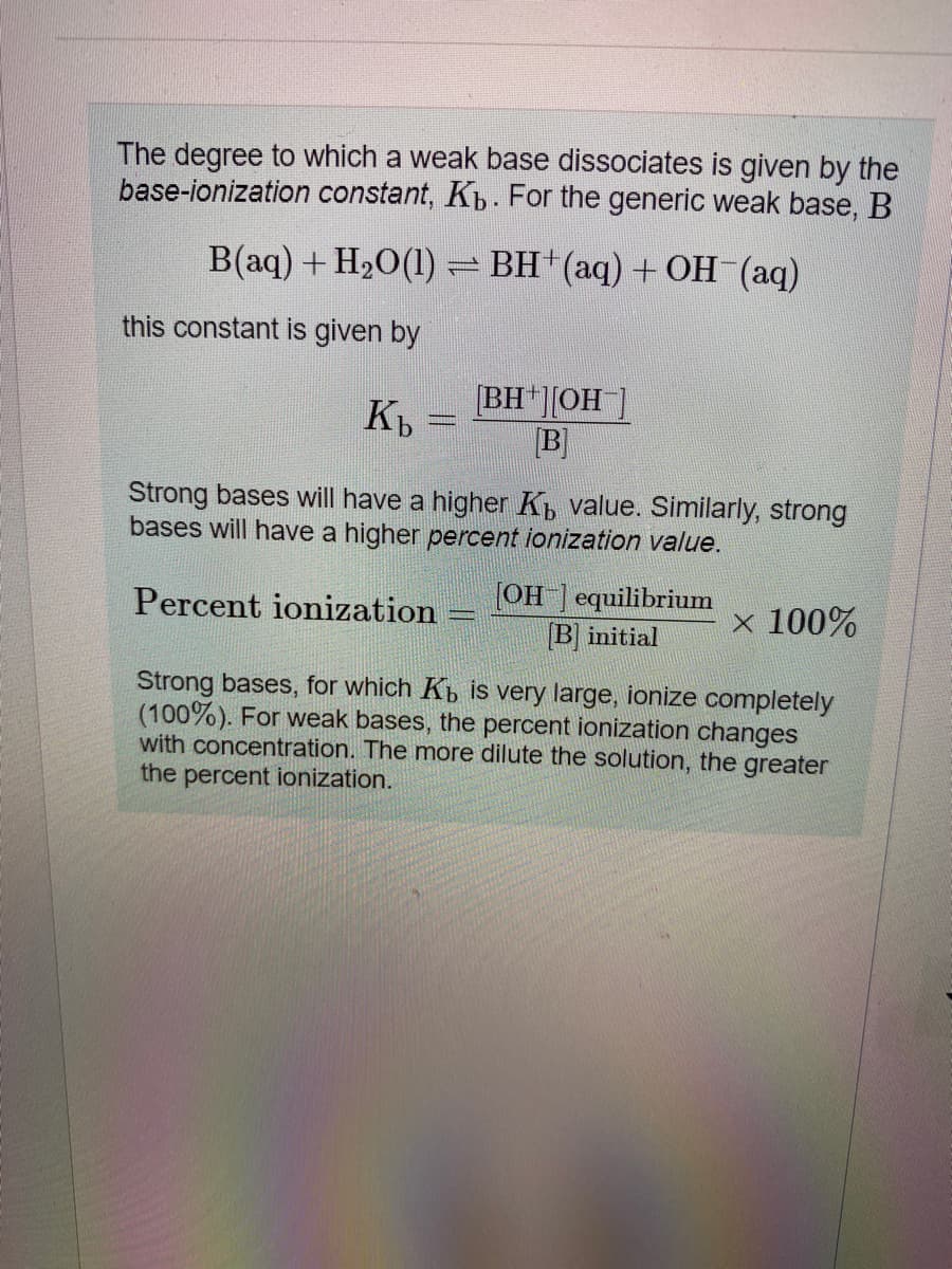 The degree to which a weak base dissociates is given by the
base-ionization constant, Kp. For the generic weak base, B
B(aq) + H20(1) = BH+(aq) + OH (aq)
this constant is given by
[BH ][OH ]
B]
Kb
Strong bases will have a higher K, value. Similarly, strong
bases will have a higher percent ionization value.
[OH ] equilibrium
B initial
x 100%
Percent ionization
Strong bases, for which Kp is very large, ionize completely
(100%). For weak bases, the percent ionization changes
with concentration. The more dilute the solution, the greater
the percent ionization.
