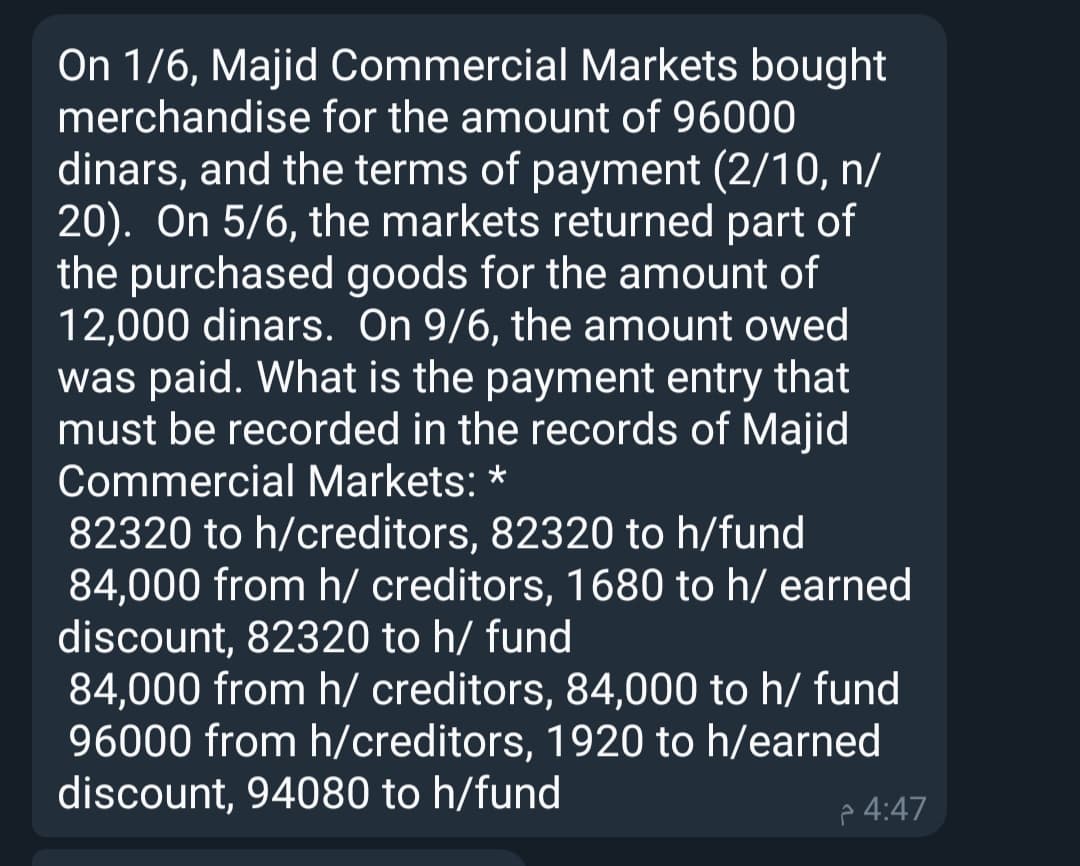 On 1/6, Majid Commercial Markets bought
merchandise for the amount of 96000
dinars, and the terms of payment (2/10, n/
20). On 5/6, the markets returned part of
the purchased goods for the amount of
12,000 dinars. On 9/6, the amount owed
was paid. What is the payment entry that
must be recorded in the records of Majid
Commercial Markets: *
82320 to h/creditors, 82320 to h/fund
84,000 from h/ creditors, 1680 to h/ earned
discount, 82320 to h/ fund
84,000 from h/ creditors, 84,000 to h/ fund
96000 from h/creditors, 1920 to h/earned
discount, 94080 to h/fund
p 4:47
