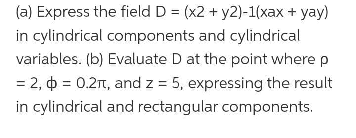 (a) Express the field D = (x2 + y2)-1(xax + yay)
in cylindrical components and cylindrical
variables. (b) Evaluate D at the point where p
= 2, o = 0.2T, and z = 5, expressing the result
in cylindrical and rectangular components.
%3D
