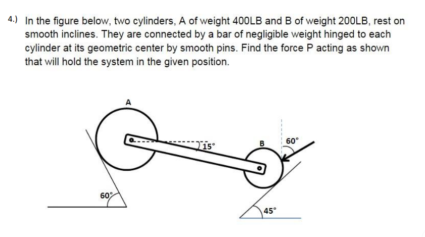 4.) In the figure below, two cylinders, A of weight 400LB and B of weight 200LB, rest on
smooth inclines. They are connected by a bar of negligible weight hinged to each
cylinder at its geometric center by smooth pins. Find the force P acting as shown
that will hold the system in the given position.
A
B
60°
60°
45°
