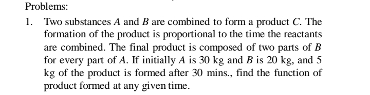 Problems:
1. Two substances A and B are combined to form a product C. The
formation of the product is proportional to the time the reactants
are combined. The final product is composed of two parts of B
for every part of A. If initially A is 30 kg and B is 20 kg, and 5
kg of the product is formed after 30 mins., find the function of
product formed at any given time.
