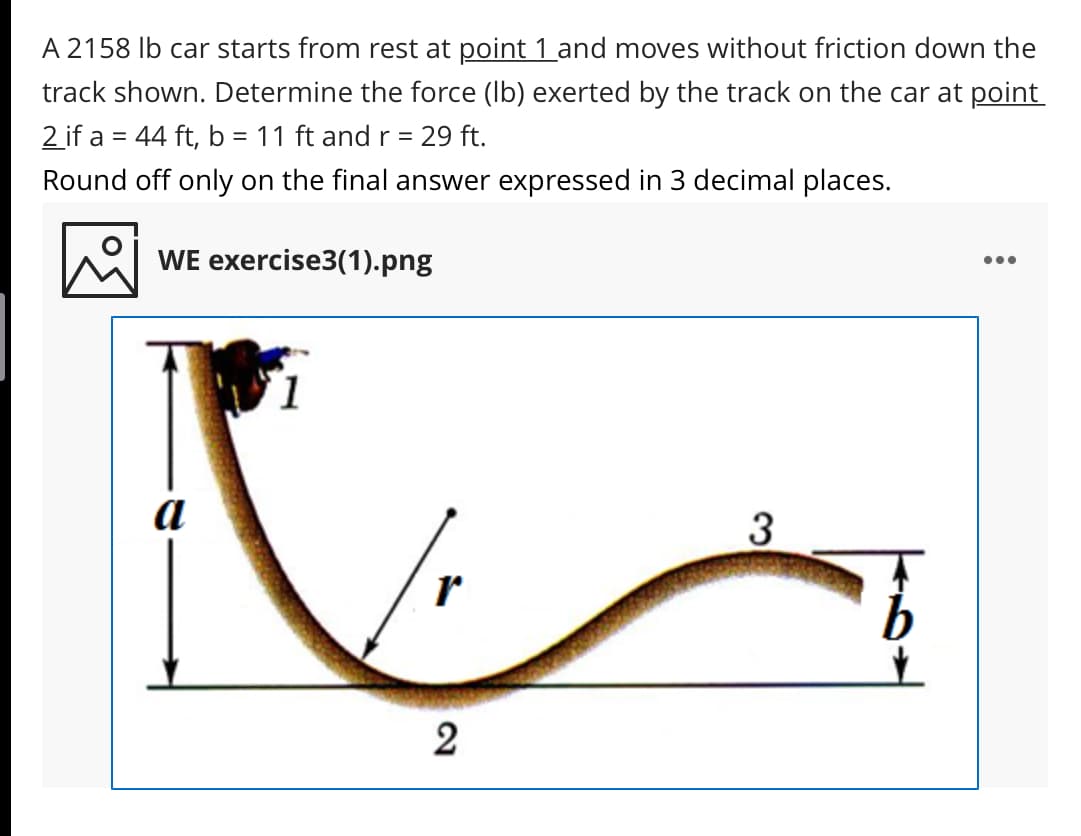 A 2158 Ib car starts from rest at point 1 and moves without friction down the
track shown. Determine the force (Ib) exerted by the track on the car at point
2 if a = 44 ft, b = 11 ft and r = 29 ft.
%3D
Round off only on the final answer expressed in 3 decimal places.
WE exercise3(1).png
•..
1
a
2
3.
