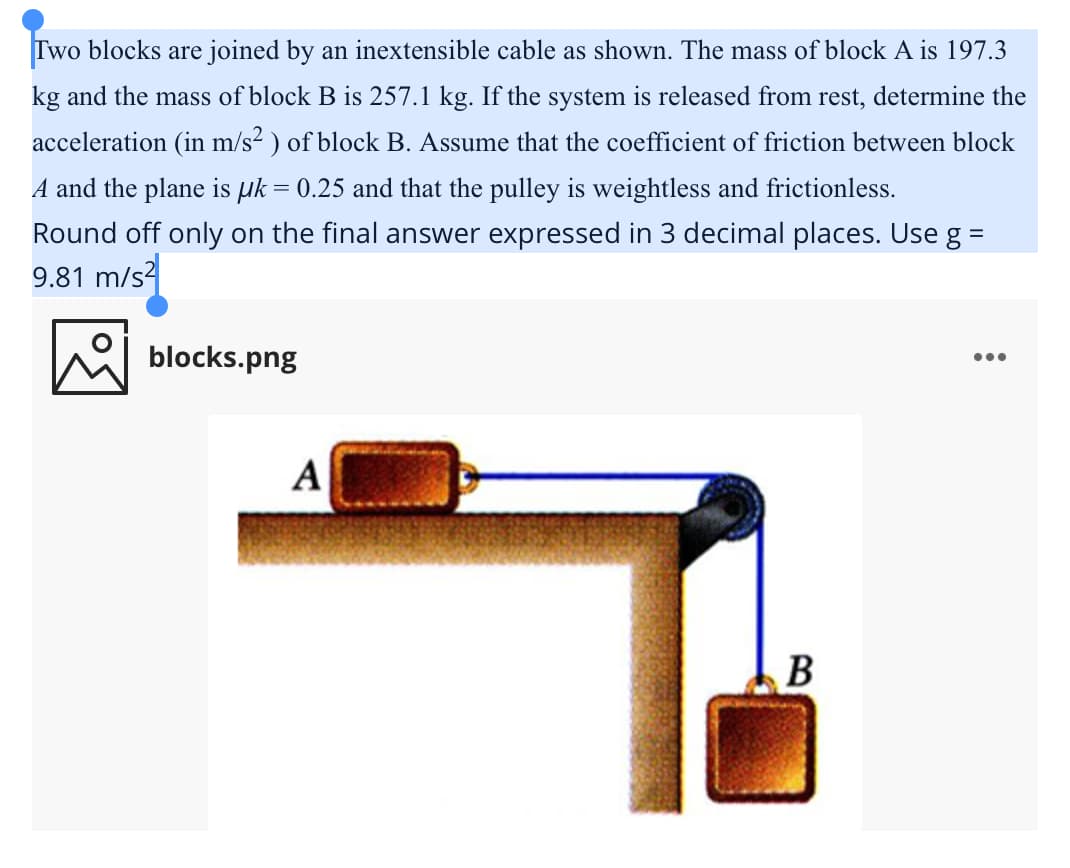 Two blocks are joined by an inextensible cable as shown. The mass of block A is 197.3
kg and the mass of block B is 257.1 kg. If the system is released from rest, determine the
acceleration (in m/s² ) of block B. Assume that the coefficient of friction between block
A and the plane is µk = 0.25 and that the pulley is weightless and frictionless.
Round off only on the final answer expressed in 3 decimal places. Use g =
9.81 m/s
blocks.png
А
В
