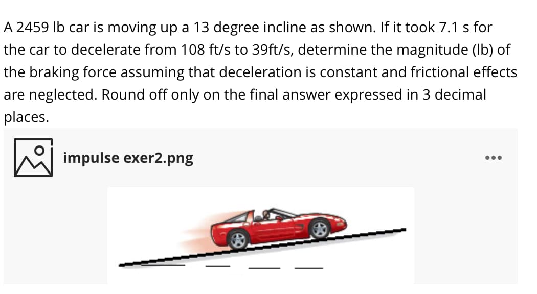 A 2459 Ib car is moving up a 13 degree incline as shown. If it took 7.1 s for
the car to decelerate from 108 ft/s to 39ft/s, determine the magnitude (Ib) of
the braking force assuming that deceleration is constant and frictional effects
are neglected. Round off only on the final answer expressed in 3 decimal
places.
impulse exer2.png
•..
