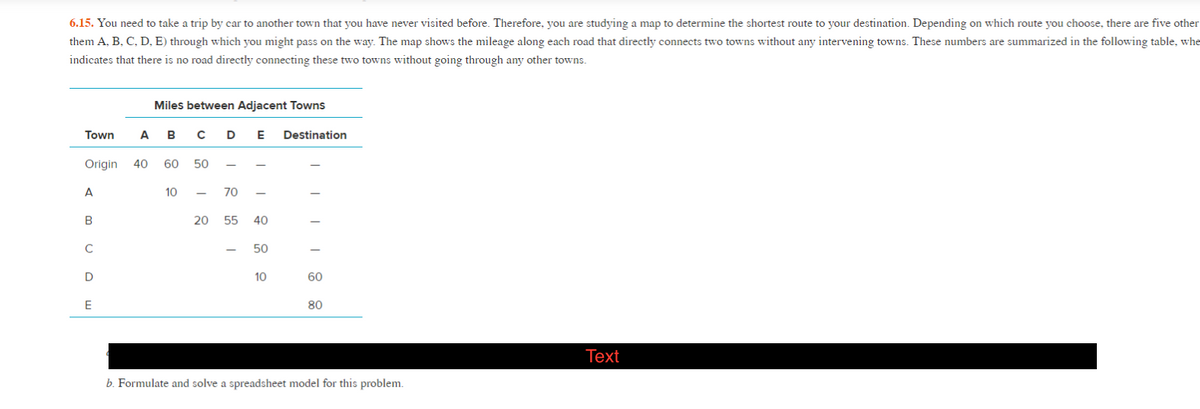 6.15. You need to take a trip by car to another town that you have never visited before. Therefore, you are studying a map to determine the shortest route to your destination. Depending on which route you choose, there are five other
them A, B, C, D, E) through which you might pass on the way. The map shows the mileage along each road that directly connects two towns without any intervening towns. These numbers are summarized in the following table, whe
indicates that there is no road directly connecting these two towns without going through any other towns.
Miles between Adjacent Towns
Town
А в сD
E
Destination
Origin
40
60
50
A
10
70
B
20
55 40
50
10
60
E
80
Тext
b. Formulate and solve a spreadsheet model for this problem.
