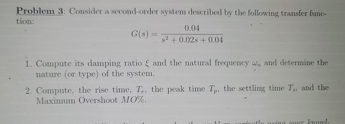 Problem 3: Consider a second-order system described by the following transfer func-
tion:
0.04
G(s) =
s2 + 0.02s + 0.04
1. Compute its damping ratio and the natural frequency wn and determine the
nature (or type) of the system.
2. Compute, the rise time, T,, the peak time T,, the settling time T, and the
Maximum Overshoot MO%.
tlu usina uour kmowl-
