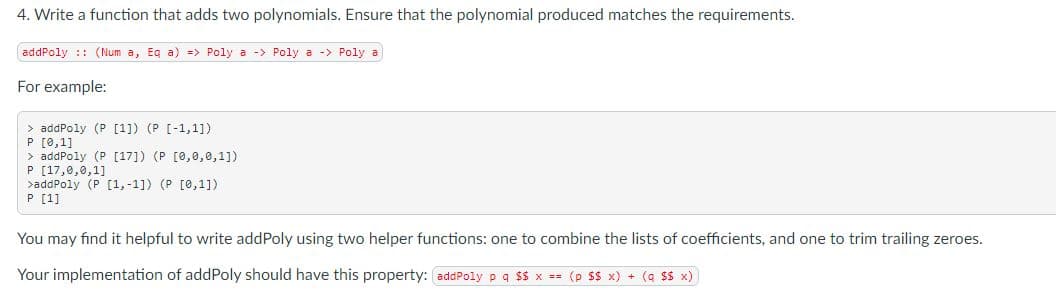 4. Write a function that adds two polynomials. Ensure that the polynomial produced matches the requirements.
addPoly :: (Num a, Eg a) => Poly a -> Poly a -> Poly a
For example:
> addPoly (P [1]) (P [-1,1])
P [0,1]
> addPoly (P [17]) (P [0,0,0,1])
P [17,0,0,1]
>addPoly (P [1,-1]) (P [0,1])
P [1]
You may find it helpful to write addPoly using two helper functions: one to combine the lists of coefficients, and one to trim trailing zeroes.
Your implementation of addPoly should have this property: addPoly p q $$ x == (p Ss x) + (a SS x)
