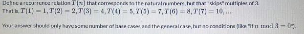 Define a recurrence relation T(n) that corresponds to the natural numbers, but that "skips" multiples of 3.
That is, T(1) = 1,T(2) = 2, T(3) = 4, T(4) = 5, T(5) = 7, T(6) = 8, T(7) = 10, .
%3D
%3D
%3D
......
Your answer should only have some number of base cases and the general case, but no conditions (like "if n mod 3= 0").
%3D
