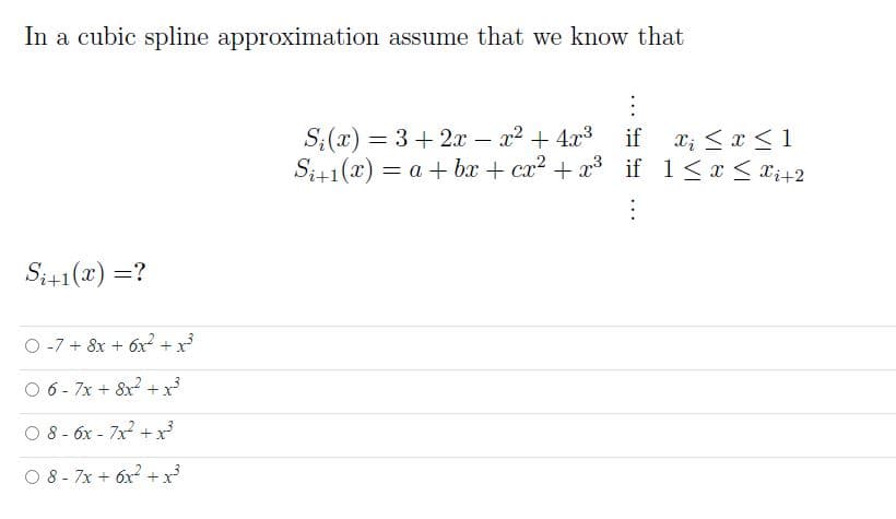 In a cubic splie approximation assume that we know that
S;(x) = 3+ 2x – x2 + 4x3
S;1(x) = a + bx + cx2 + x if 1<x < x;+2
if x; <x < 1
Si41(x) =?
O -7 + 8x + 6x? + x³
O 6- 7x + 8x +x
O 8 - 6x - 7x + x
O 8 - 7x + 6x2 +x
