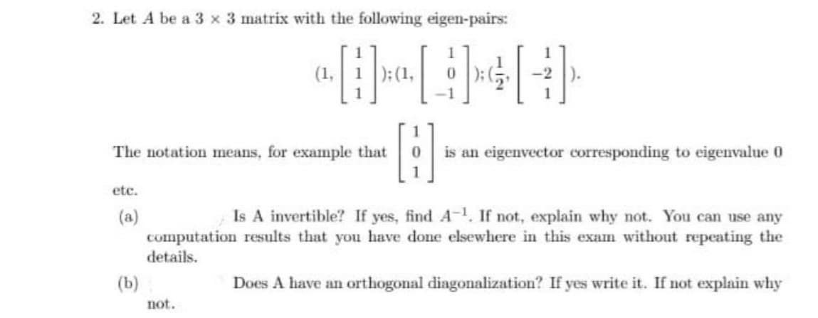 2. Let A be a 3 x 3 matrix with the following eigen-pairs:
1
(1,
):(1,
1
The notation means, for example that
is an eigenvector corresponding to eigenvalue 0
etc.
Is A invertible? If yes, find A-1. If not, explain why not. You can use any
(a)
computation results that you have done elsewhere in this exam without repeating the
details.
(b)
Does A have an orthogonal diagonalization? If yes write it. If not explain why
not.
