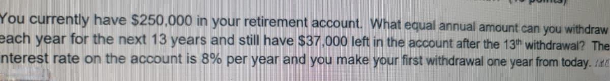 You currently have $250,000 in your retirement account. What equal annual amount can you withdraw
each year for the next 13 years and still have $37.000 left in the account after the 13th withdrawal? The
nterest rate on the account is 8% per year and you make your first withdrawal one year from today. /itd
