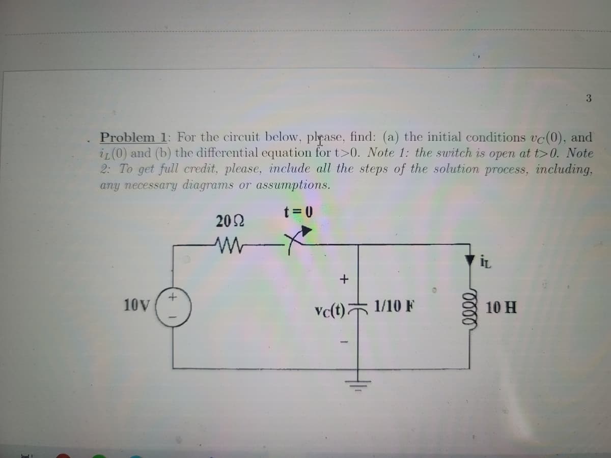 Problem 1: For the circuit below, plpase, find: (a) the initial conditions vc(0), and
iz (0) and (b) the differential equation for t>0. Note 1: the switch is open at t>0. Note
2: To get full credit, please, include all the steps of the solution process, including,
any necessary diagrams or assumptions.
t = 0
202
10V
Vc(t) 1/10 F
10 H
