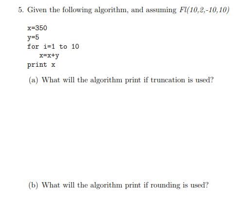 5. Given the following algorithm, and assuming F(10,2,-10,10)
x=350
y=5
for i=1 to 10
x=x+y
print x
(a) What will the algorithm print if truncation is used?
(b) What will the algorithm print if rounding is used?
