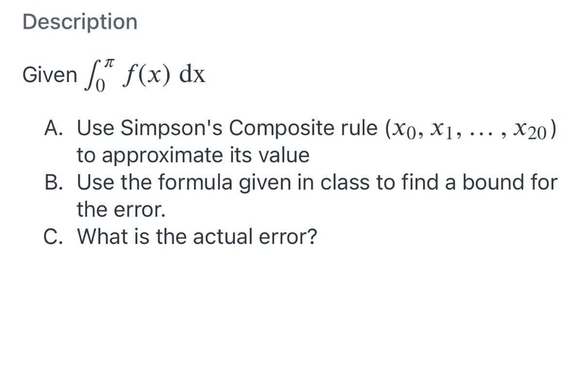Description
IT
Given 6 f(x) dx
A. Use Simpson's Composite rule (xo, X1, . ,
X20)
... 9
to approximate its value
B. Use the formula given in class to find a bound for
the error.
C. What is the actual error?

