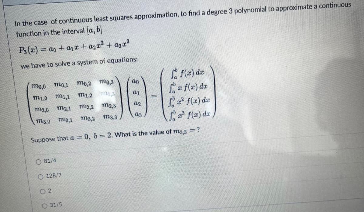 In the case of continuous least squares approximation, to find a degree 3 polynomial to approximate a continuous
function in the interval (a, b
P3(x) = ao + a1r + azx2 + azx3
we have to solve a system of equations:
Si f(2) dze
f(2) dz
f(z) dz
f(x) da
mo,0
mo,1
mo,2
mo,3
ao
m1,0
m1,1
m1,2
m1,3
m2,0 m2,1
m2,2
m2,3
a2
m3,0
m3,1
m3,2
m3,3
a3
Suppose that a= 0, b 2. What is the value of m3 3 =?
O 81/4
O 128/7
O 2
O 31/5
