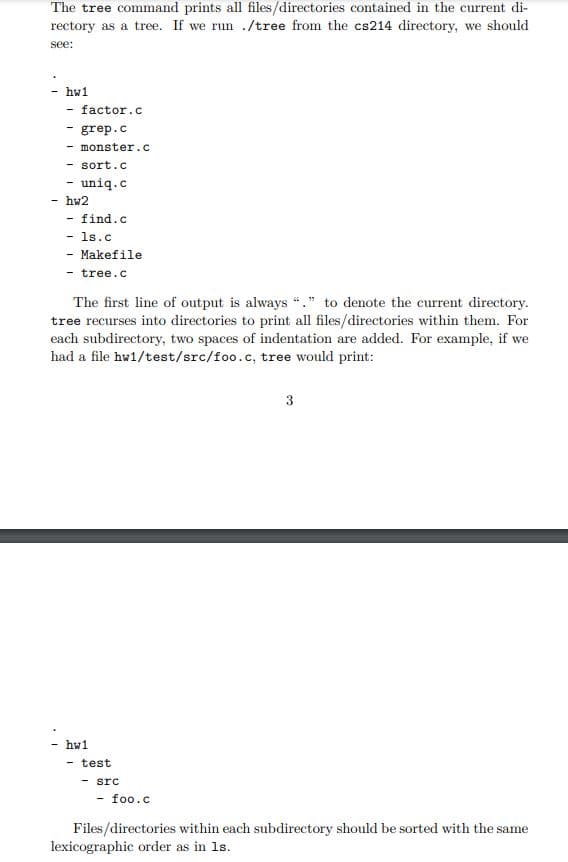 The tree command prints all files/directories contained in the current di-
rectory as a tree. If we run ./tree from the cs214 directory, we should
see:
hw1
factor.c
- grep.c
- monster.c
- sort.c
uniq.c
hw2
find.c
- 1s.c
Makefile
- tree.c
The first line of output is always "." to denote the current directory.
tree recurses into directories to print all files/directories within them. For
each subdirectory, two spaces of indentation are added. For example, if we
had a file hw1/test/src/foo.c, tree would print:
3
hw1
- test
- src
- foo.c
Files/directories within each subdirectory should be sorted with the same
lexicographic order as in 1s.
