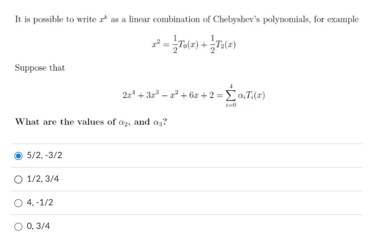 It is possible to write * as a linear combination of Chebyshev's polynomials, for example
Suppose that
4
2a4 + 3x³ – a² + 6x + 2 = Ea;T:(x)
i=0
What are the values of a2, and a3?
5/2, -3/2
O 1/2, 3/4
4, -1/2
O 0, 3/4

