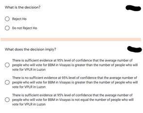 What is the decision?
Reject Ho
Do not Reject Ho
What does the decision imply?
There is sufficient evidence at 95% level of confidence that the average number of
people who will vote for BBM in Visayas is greater than the number of people who will
vote for VPLR in Luzon
There is no sufficient evidence at 95% level of confidence that the average number of
people who will vote for BBM in Visayas is greater than the number of people who will
vote for VPLR in Luzon
There is sufficient evidence at 95% level of confidence that the average number of
O people who will vote for BBM in Visayas is not equal the number of people who will
vote for VPLR in Luzon
