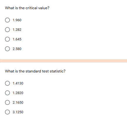 What is the critical value?
O 1.960
О 1.282
О 1645
O 2.580
What is the standard test statistic?
O 1.4130
O 1.2820
O 2.1650
O 3.1250
