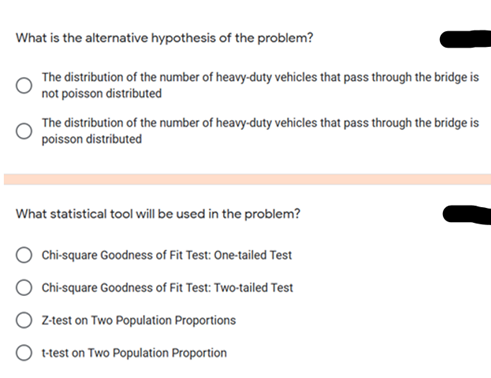 What is the alternative hypothesis of the problem?
The distribution of the number of heavy-duty vehicles that pass through the bridge is
not poisson distributed
The distribution of the number of heavy-duty vehicles that pass through the bridge is
poisson distributed
What statistical tool will be used in the problem?
Chi-square Goodness of Fit Test: One-tailed Test
Chi-square Goodness of Fit Test: Two-tailed Test
O Ztest on Two Population Proportions
t-test on Two Population Proportion
