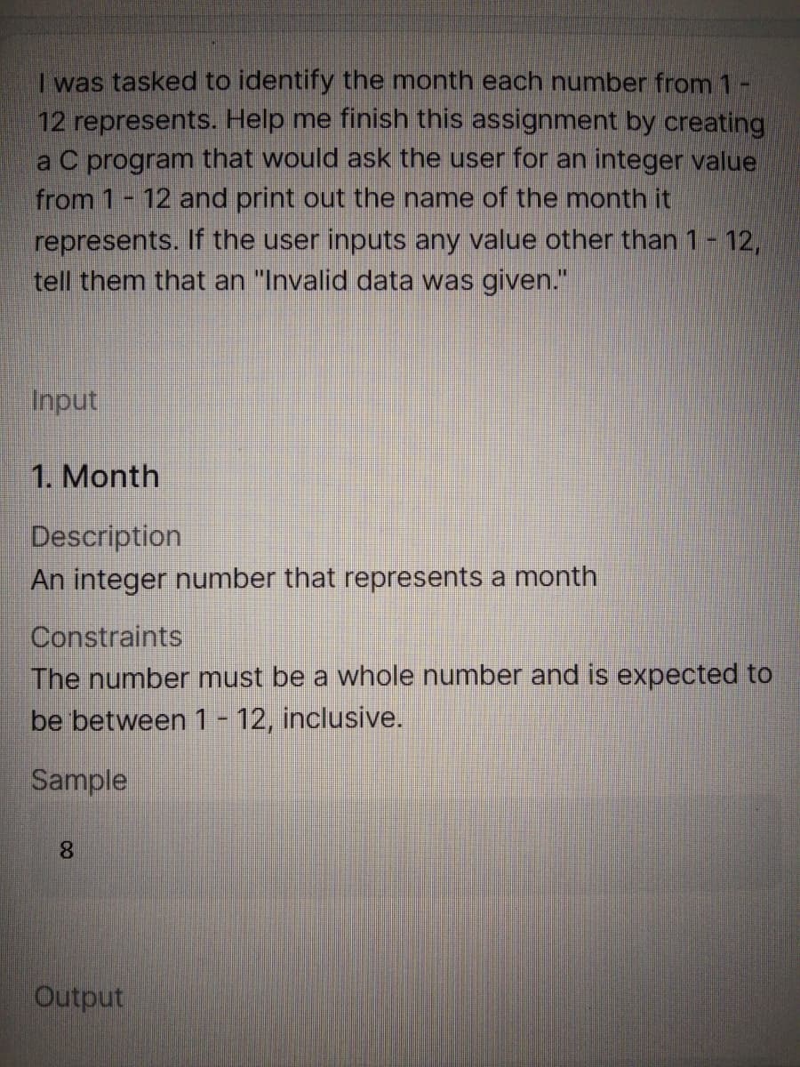 was tasked to identify the month each number from 1-
12 represents. Help me finish this assignment by creating
a C program that would ask the user for an integer value
from 1- 12 and print out the name of the month it
represents. If the user inputs any value other than 1- 12,
tell them that an "Invalid data was given."
Input
1. Month
Description
An integer number that represents a month
Constraints
The number must be a whole number and is expected to
be between 1 - 12, inclusive.
Sample
8.
Output
