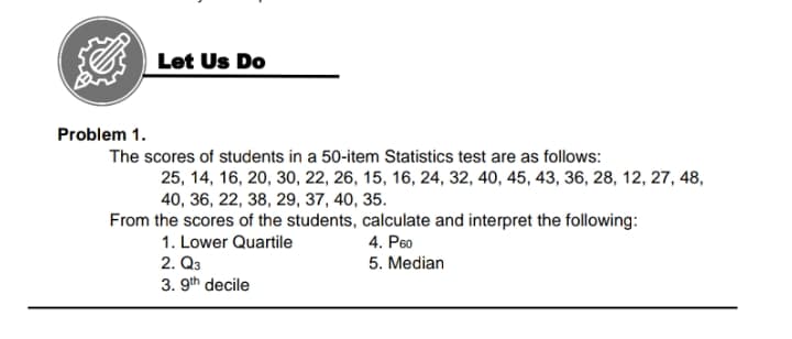 Let Us Do
Problem 1.
The scores of students in a 50-item Statistics test are as follows:
25, 14, 16, 20, 30, 22, 26, 15, 16, 24, 32, 40, 45, 43, 36, 28, 12, 27, 48,
40, 36, 22, 38, 29, 37, 40, 35.
From the scores of the students, calculate and interpret the following:
1. Lower Quartile
4. P6o
2. Q3
3. 9th decile
5. Median
