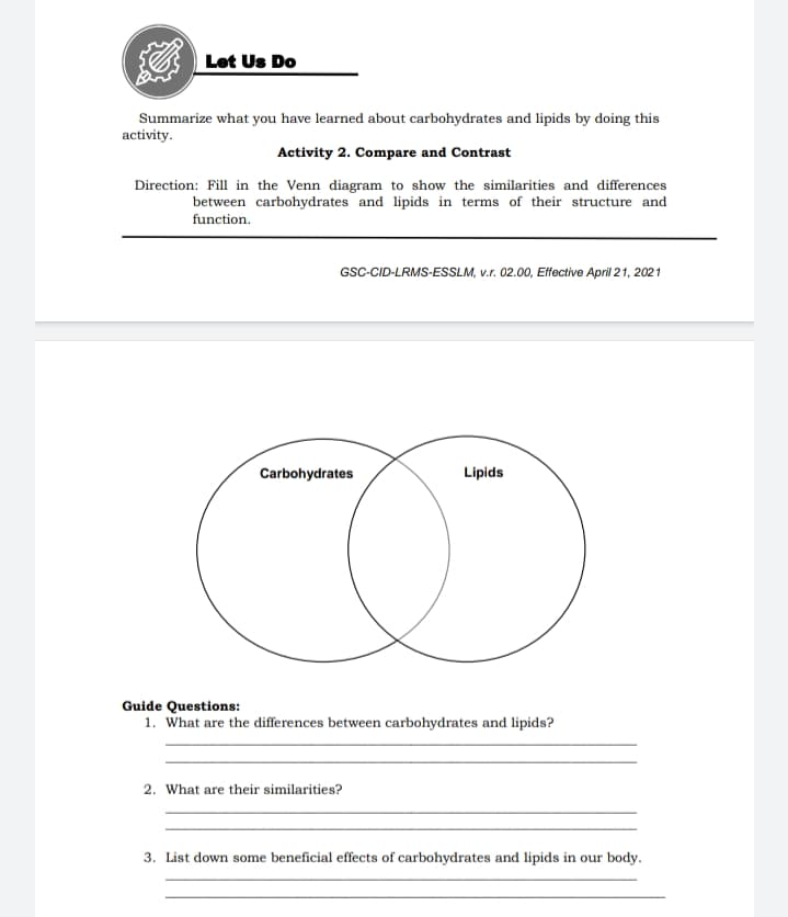 Let Us Do
Summarize what you have learned about carbohydrates and lipids by doing this
activity.
Activity 2. Compare and Contrast
Direction: Fill in the Venn diagram to show the similarities and differences
between carbohydrates and lipids in terms of their structure and
function.
GSC-CID-LRMS-ESSLM, v.r. 02.00, Effective April 21, 2021
Carbohydrates
Lipids
Guide Questions:
1. What are the differences between carbohydrates and lipids?
2. What are their similarities?
3. List down some beneficial effects of carbohydrates and lipids in our body.
