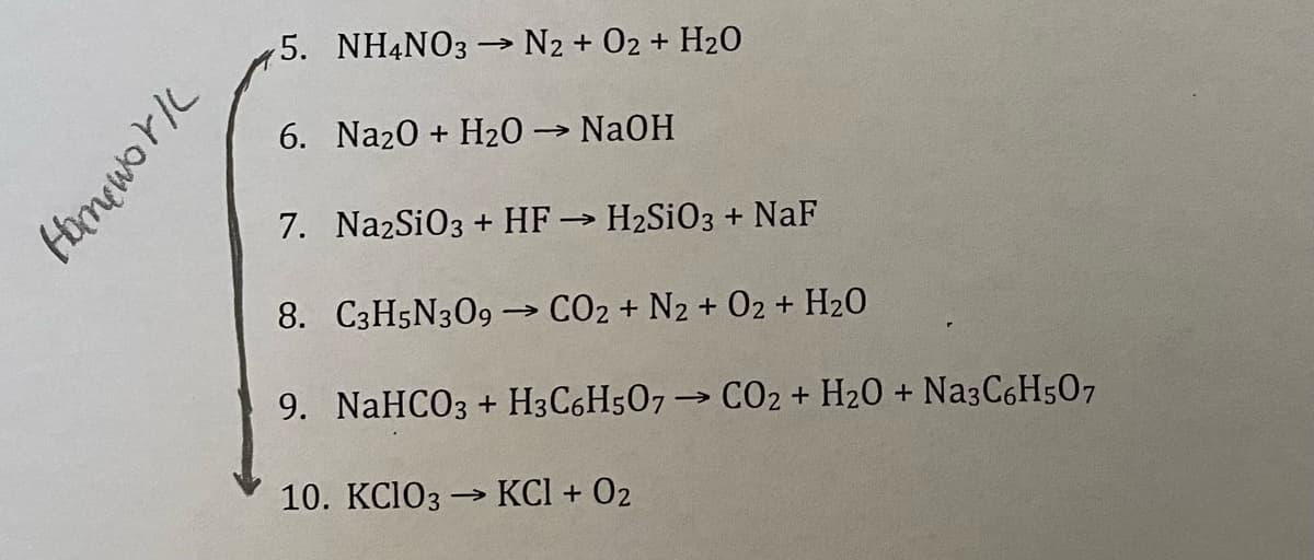 5. NH4NO3 → N2 + 02 + H2O
6. Na20 + H20 → NaOH
7. NazSiO3 + HF→ H2SIO3 + NaF
8. C3H5N309→ CO2 + N2 + 02 + H20
9. NaHCO3 + H3C6H507→ CO2 + H20 + Na3C6H507
10. KCIO3 → KCI + 02
