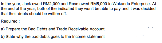 In the year, Jack owed RM2,000 and Rose owed RM5,000 to Wakanda Enterprise. At
the end of the year, both of the indicated they won't be able to pay and it was decided
that their debts should be written off.
Required :
a) Prepare the Bad Debts and Trade Receivable Account
b) State why the bad debts goes to the Income statement
