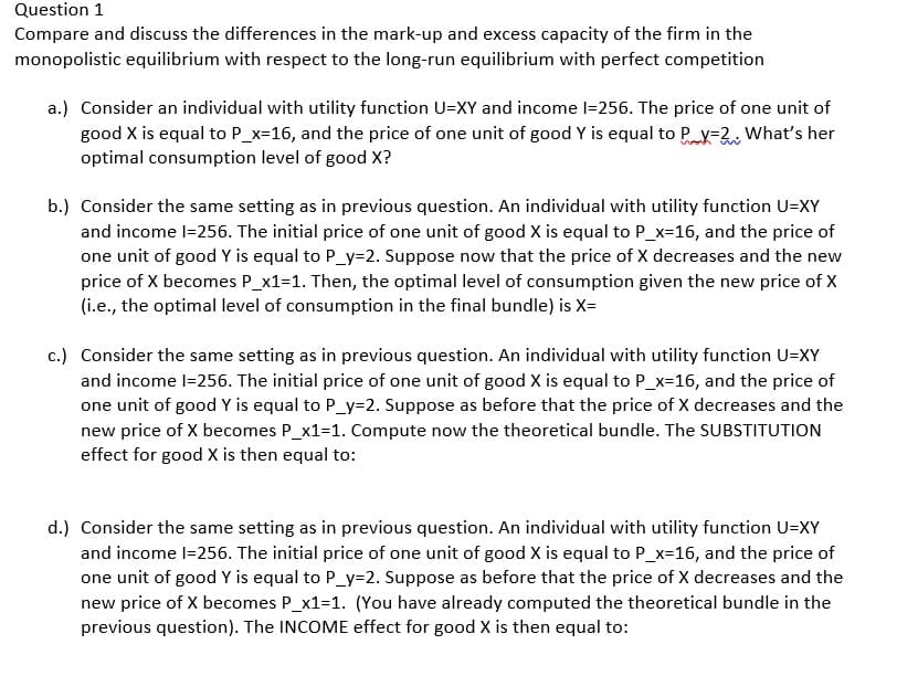 Question 1
Compare and discuss the differences in the mark-up and excess capacity of the firm in the
monopolistic equilibrium with respect to the long-run equilibrium with perfect competition
a.) Consider an individual with utility function U=XY and income I=256. The price of one unit of
good X is equal to P_x=16, and the price of one unit of good Y is equal to P_X=2. What's her
optimal consumption level of good X?
voch
b.) Consider the same setting as in previous question. An individual with utility function U=XY
and income l=256. The initial price of one unit of good X is equal to P_x=16, and the price of
one unit of good Y is equal to P_y=2. Suppose now that the price of X decreases and the new
price of X becomes P_x1=1. Then, the optimal level of consumption given the new price of X
(i.e., the optimal level of consumption in the final bundle) is X=
c.) Consider the same setting as in previous question. An individual with utility function U=XY
and income l=256. The initial price of one unit of good X is equal to P_x=16, and the price of
one unit of good Y is equal to P_y=2. Suppose as before that the price of X decreases and the
new price of X becomes P_x1=1. Compute now the theoretical bundle. The SUBSTITUTION
effect for good X is then equal to:
d.) Consider the same setting as in previous question. An individual with utility function U=XY
and income l=256. The initial price of one unit of good X is equal to P_x=16, and the price of
one unit of good Y is equal to P_y=2. Suppose as before that the price of X decreases and the
new price of X becomes P_x1=1. (You have already computed the theoretical bundle in the
previous question). The INCOME effect for good X is then equal to: