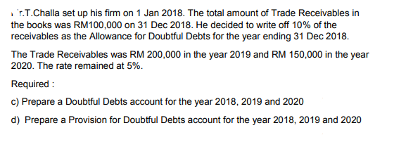 , r.T.Challa set up his firm on 1 Jan 2018. The total amount of Trade Receivables in
the books was RM100,000 on 31 Dec 2018. He decided to wite off 10% of the
receivables as the Allowance for Doubtful Debts for the year ending 31 Dec 2018.
The Trade Receivables was RM 200,000 in the year 2019 and RM 150,000 in the year
2020. The rate remained at 5%.
Required :
c) Prepare a Doubtful Debts account for the year 2018, 2019 and 2020
d) Prepare a Provision for Doubtful Debts account for the year 2018, 2019 and 2020

