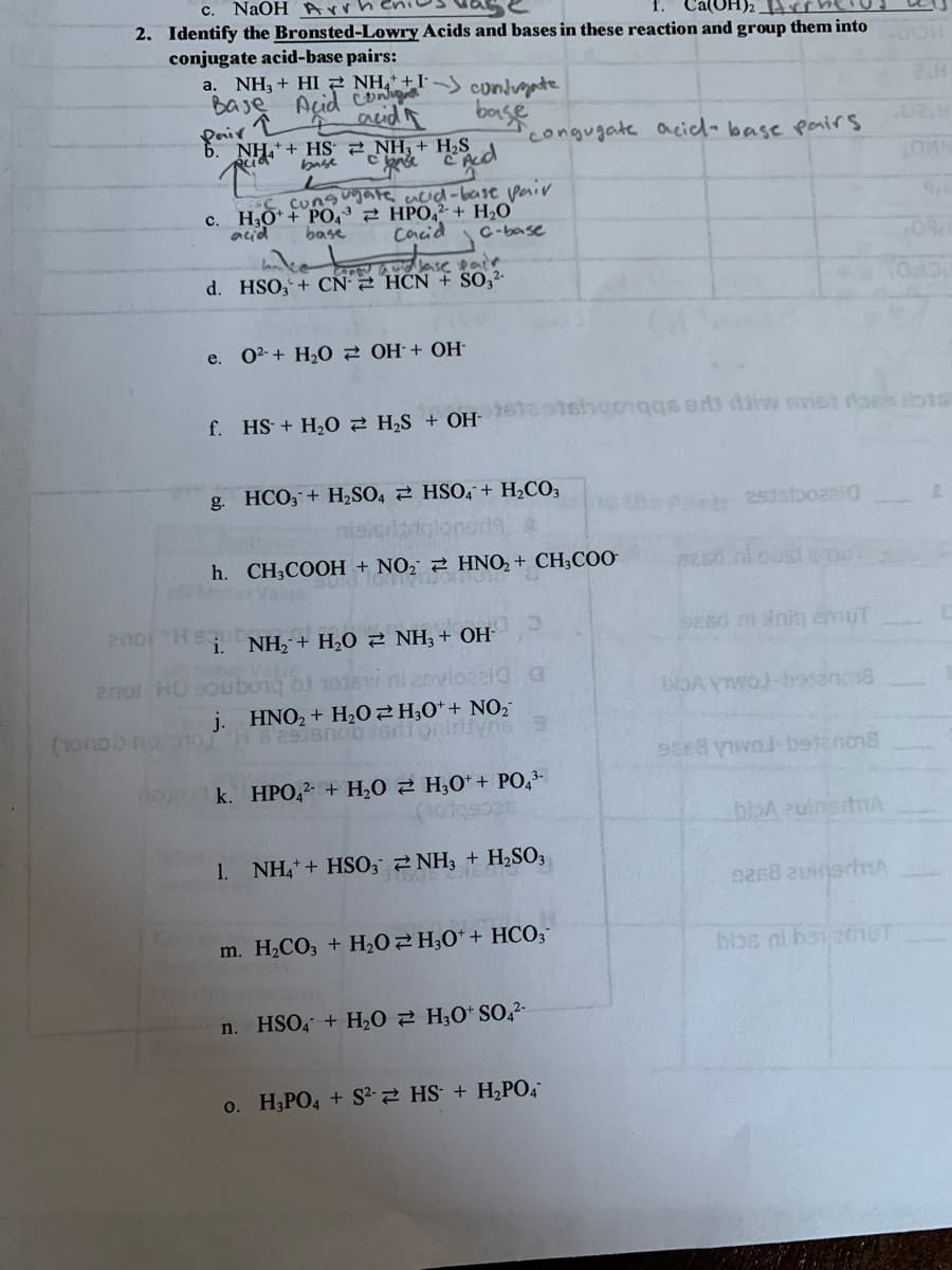 c. NaOH Arrheni
Cá(OH)2 rrhelo
2. Identify the Bronsted-Lowry Acids and bases in these reaction and group them into
conjugate acid-base pairs:
a. NH3 + HI NH," +I' –) condrgate
Baje Acid c
acidR
bonse
Pair
NH. + HS 2 NH, + H,S
congugate acidl-base pairs
02M
base
S Cungugate acid-base pair
c. H;O* + PO,3 2 HPO,2- + H,O
Cacid
acid
base
C-base
d. HSO, + CN 2 HCN + SO,²-
e. 02-+ H,0 2 OH + OH-
f. HS + H,0 2 H,S + OH-
shgongqs ed Asiw snet oes dots
g. HCO; + H2SO4 2 HSO4+ H2CO3
25jsboaai0
h. CH,COOH + NO2 2 HNO, + CH;C00
SES0 ni nit emuT
i. NH, + H,0 2 NH; + OH-
aper Va
2noi HOsouboig bi 1sw ni 2ovlozaic
HNO2 + H2O2H;0*+ NO
j.
(1onob nolotoj
k. HPO,2 + H,0 2 H,0* + PO,3-
biDA zulnetA
1.
NH, + HSO, 2 NH3 + H2SO3
m. H2CO3 + H202H;0* + HCO3
n. HSO, + H20 2 H;O* SO42-
o. H;PO4 + S²-2 HS + H2PO4
