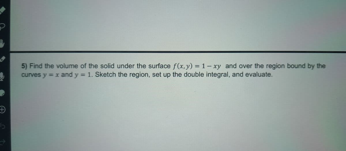 +
O
5) Find the volume of the solid under the surface f(x, y) = 1-xy and over the region bound by the
curves y = x and y = 1. Sketch the region, set up the double integral, and evaluate.