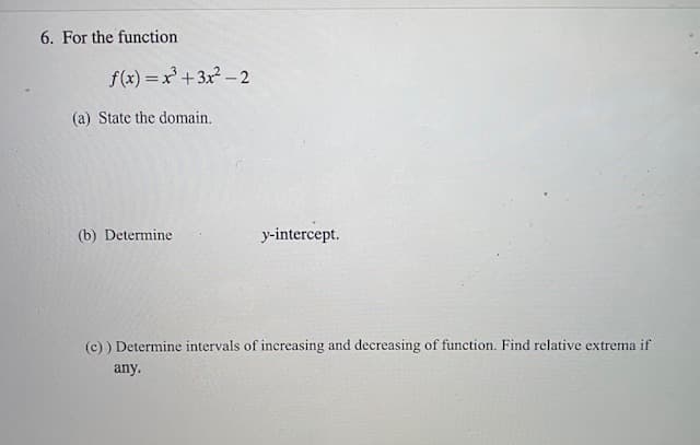 6. For the function
f(x) = x+3x? – 2
(a) State the domain.
(b) Determine
y-intercept.
(c) ) Determine intervals of increasing and decreasing of function. Find relative extrema if
any.
