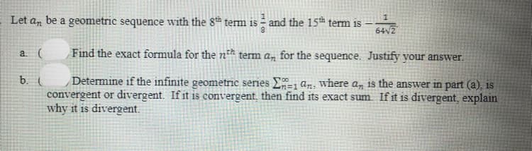 Let an be a geometric sequence with the 8th term is – and the 15th term is
64V2
a (
Find the exact formula for the n²h term an for the sequence. Justify your answer.
Determine if the infinite geometric series E1 an: where an is the answer in part (a), is
convergent or divergent. If it is convergent, then find its exact sum Ifit is divergent, explain
why it is divergent.
b. (
13D1
