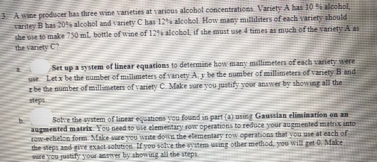 3 A wine producer has three wine varieties at various alcohol concentrations. Variety A has 10 % alcohol
varitey B has 20% alcohol and variety C has 12% alcohol. How many milliliters of each variety should
she use to make 750 mL bottle of wine of 12%% alcohol, if she must use 4 times as much of the variety A as
the variety C?
Set up a system of linear equations to determine how many millimeters of each variety were
use. Letx be the number of millimeters of variety A, y be the number of millimeters of variety B and
z be the number of millimeters of variety C. Mfake sure you justify your answer by showing all the
steps.
Solve the system of linear equations you found in part (a) using Gaussian elimination on an
augmented matrix. You need to use elementary row operations to reduce your augmented matrix into
row-echelon form. Make sure you write down the elementary row operations that you use at each of
the steps and give exact solution. If you solve the system using other method, you will get 0. Make
sure you justify your answer by showing all the steps.
