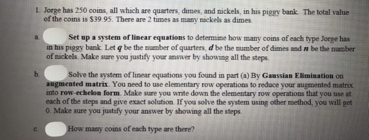 1. Jorge has 250 coins, all which are quarters, dimes, and nickels, in his piggy bank. The total value
of the coins is $39.95. There are 2 times as many nickels as dimes.
Set up a system of linear equations to determine how many coins of each type Jorge has
in his piggy bank Let q be the number of quarters, d be the number of dimes and n be the number
of nickels. Make sure you justify your answer by showing all the steps.
a.
b.
Solve the system of linear equations you found in part (a) By Gaussian Elimination on
augmented matrix. You need to use elementary row operations to reduce your augmented matrix
into row-echelon form. Make sure you write down the elementary row operations that you use at
each of the steps and give exact solution. If you solve the system using other method, you will get
0. Make sure you justify your answer by showing all the steps.
C.
How many coins of each type are there?
